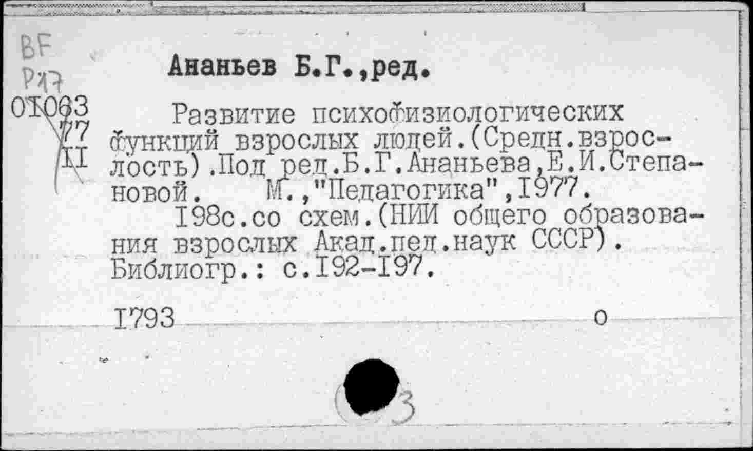 ﻿Ананьев Б.Г.,ред.
Развитие психофизиологических Функций взрослых людей.(Средн.взрослость) .Пол рея.Б.Г.Ананьева,Е.И.Степа новой. М.,"Педагогика”,1977.
198с.со схем.(НИИ общего образова ния взрослых Акад.пед.наук СССР). Библиогр.: с.192-197.
1793
о